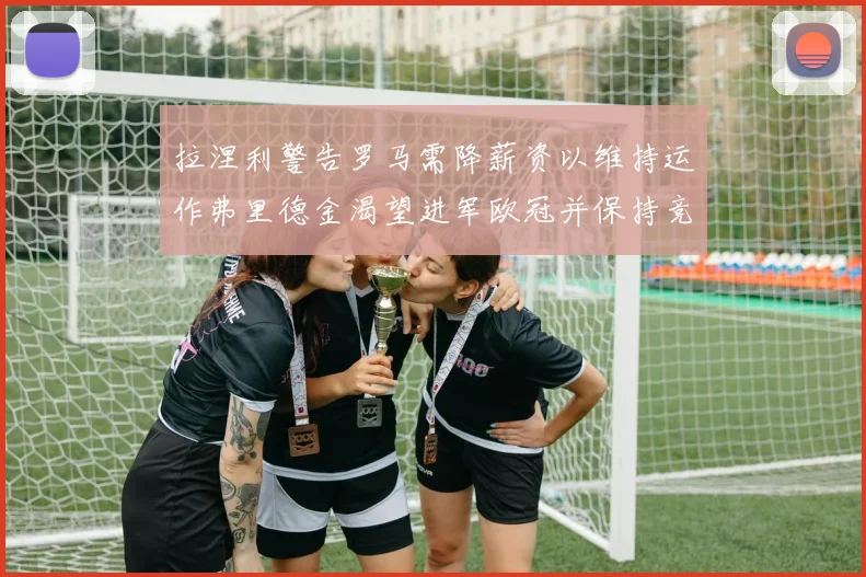 拉涅利警告罗马需降薪资以维持运作弗里德金渴望进军欧冠并保持竞争力