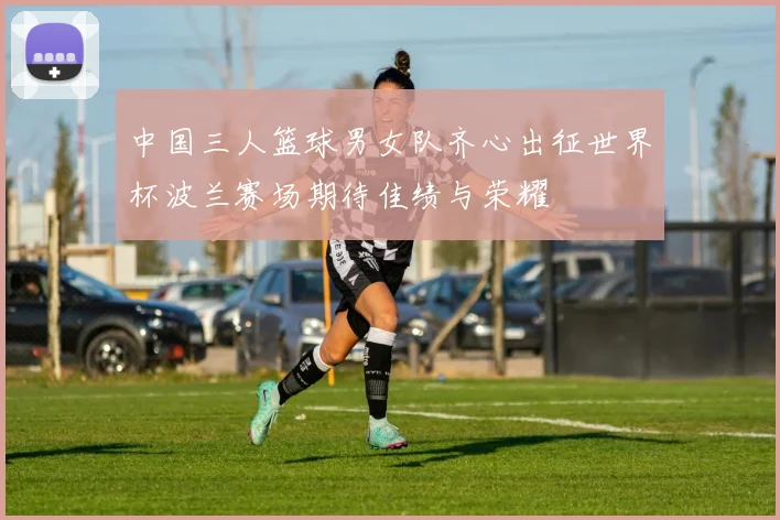 中国三人篮球男女队齐心出征世界杯波兰赛场期待佳绩与荣耀