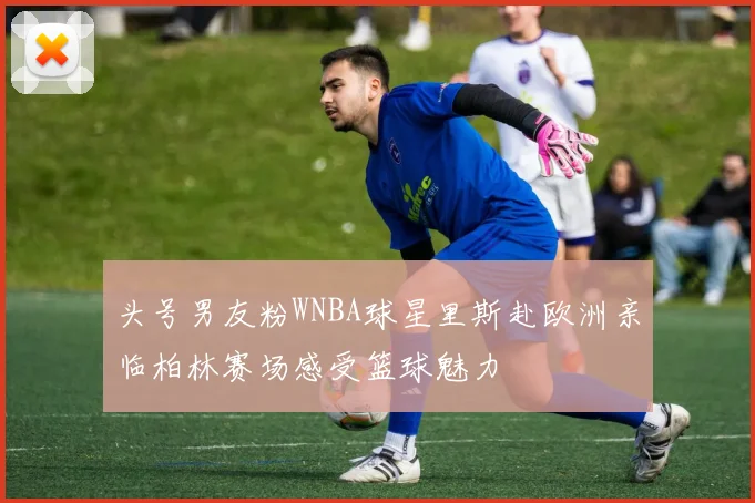 头号男友粉WNBA球星里斯赴欧洲亲临柏林赛场感受篮球魅力