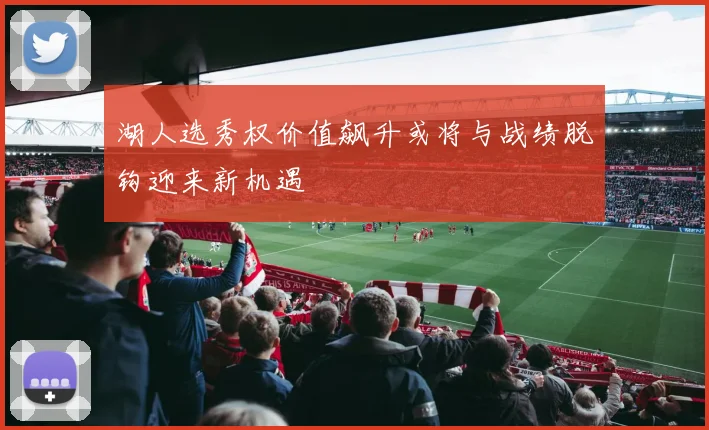 湖人选秀权价值飙升或将与战绩脱钩迎来新机遇