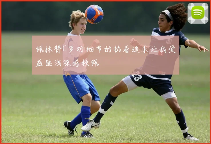 佩林赞C罗对细节的执着追求让我受益匪浅深感钦佩